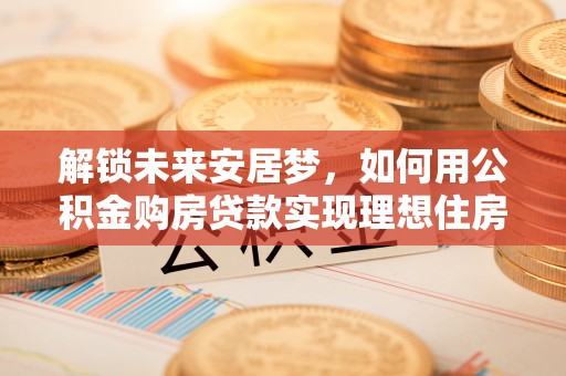 仪征解锁未来安居梦，如何用公积金购房贷款实现理想住房计划
