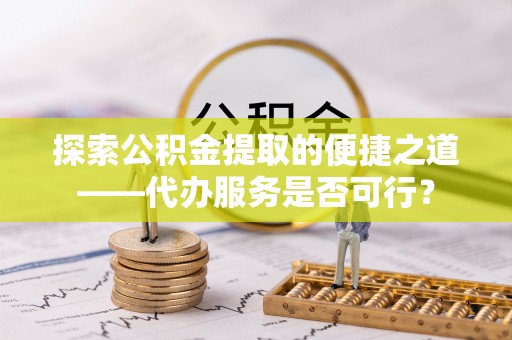 仪征探索公积金提取的便捷之道——代办服务是否可行？