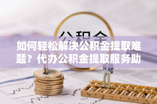 仪征如何轻松解决公积金提取难题？代办公积金提取服务助您一臂之力