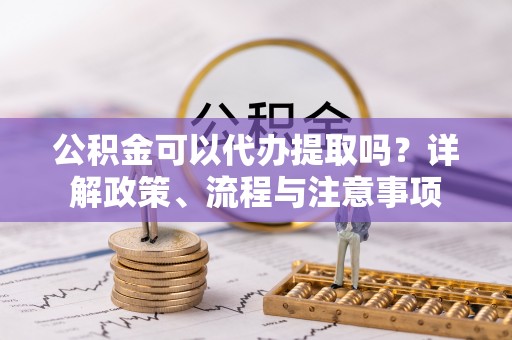 仪征公积金可以代办提取吗？详解政策、流程与注意事项