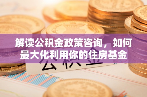 仪征解读公积金政策咨询，如何最大化利用你的住房基金