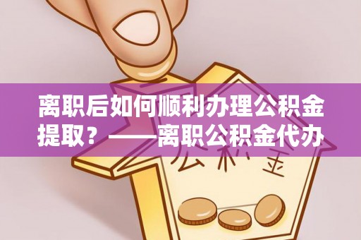 仪征离职后如何顺利办理公积金提取？——离职公积金代办提取全攻略