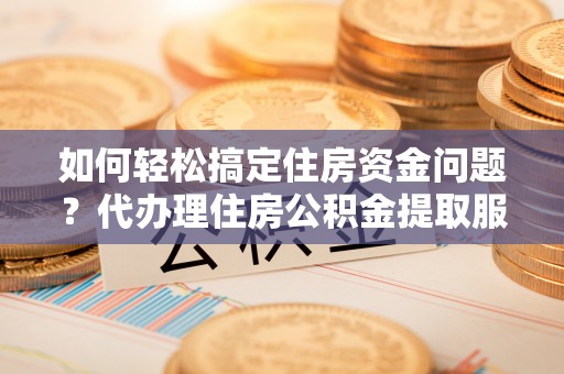 仪征如何轻松搞定住房资金问题？代办理住房公积金提取服务全解析