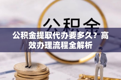 仪征公积金提取代办要多久？高效办理流程全解析