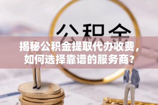 仪征揭秘公积金提取代办收费，如何选择靠谱的服务商？