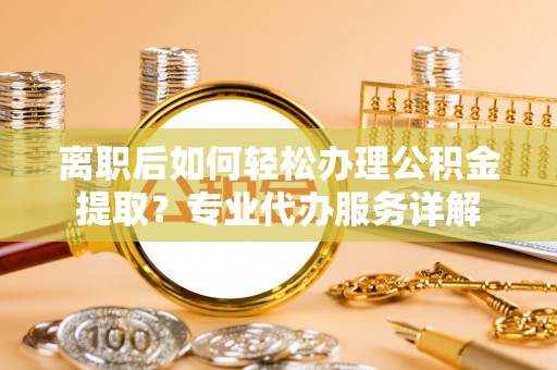 仪征离职后如何轻松办理公积金提取？专业代办服务详解