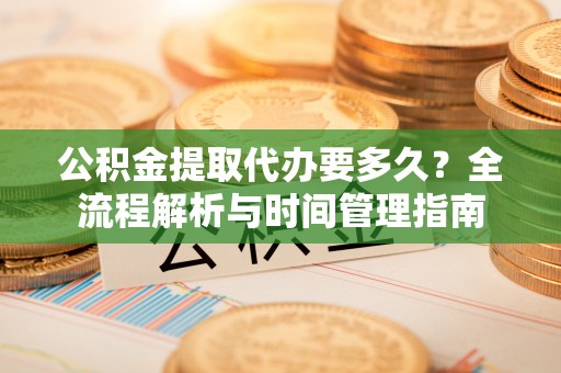 仪征公积金提取代办要多久？全流程解析与时间管理指南