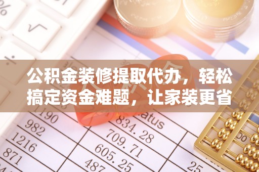 仪征公积金装修提取代办，轻松搞定资金难题，让家装更省心
