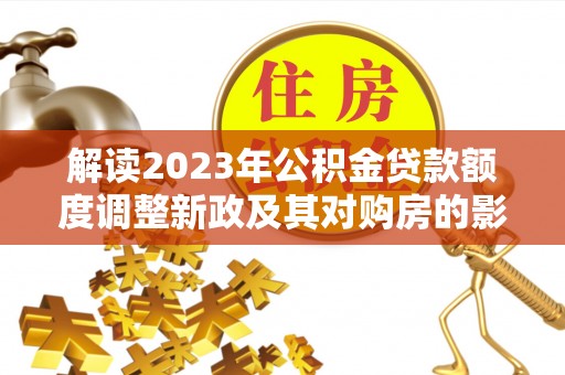 仪征解读2023年公积金贷款额度调整新政及其对购房的影响