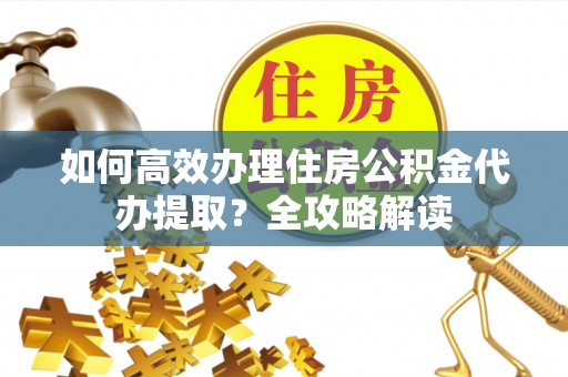 仪征如何高效办理住房公积金代办提取？全攻略解读