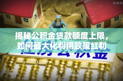 仪征揭秘公积金贷款额度上限，如何最大化利用政策红利