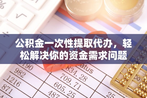 仪征公积金一次性提取代办，轻松解决你的资金需求问题
