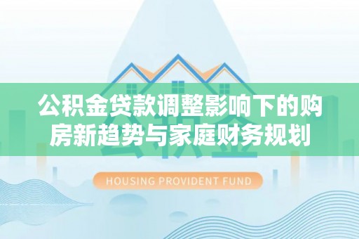 仪征公积金贷款调整影响下的购房新趋势与家庭财务规划