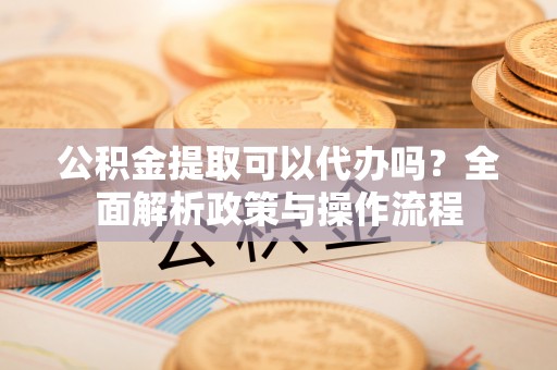 仪征公积金提取可以代办吗？全面解析政策与操作流程