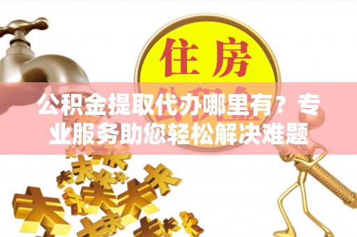 仪征公积金提取代办哪里有？专业服务助您轻松解决难题