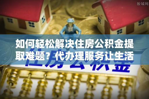 仪征如何轻松解决住房公积金提取难题？代办理服务让生活更简单