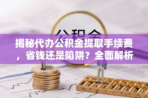 仪征揭秘代办公积金提取手续费，省钱还是陷阱？全面解析与避坑指南
