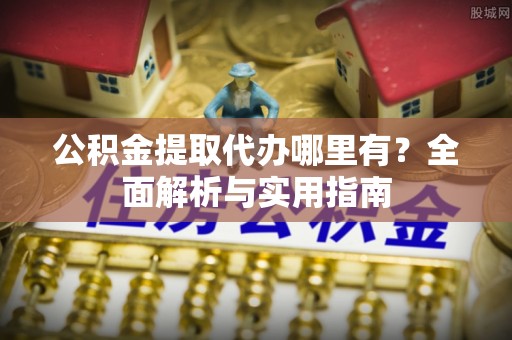 仪征公积金提取代办哪里有？全面解析与实用指南
