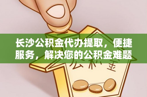 仪征长沙公积金代办提取，便捷服务，解决您的公积金难题