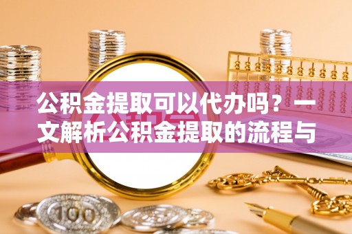 仪征公积金提取可以代办吗？一文解析公积金提取的流程与注意事项