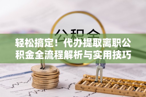 仪征轻松搞定！代办提取离职公积金全流程解析与实用技巧