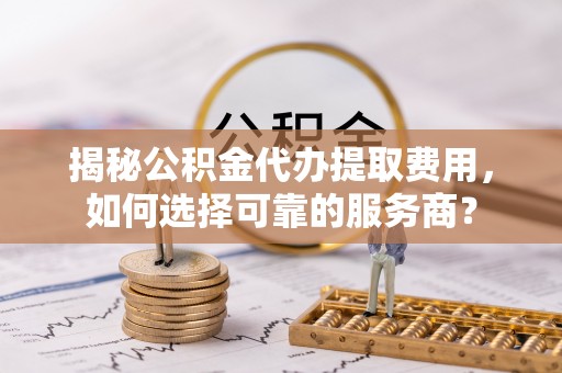 仪征揭秘公积金代办提取费用，如何选择可靠的服务商？