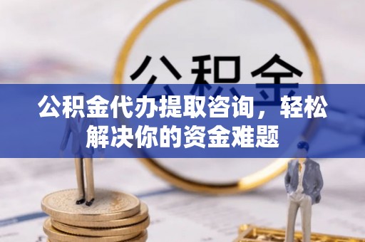 仪征公积金代办提取咨询，轻松解决你的资金难题