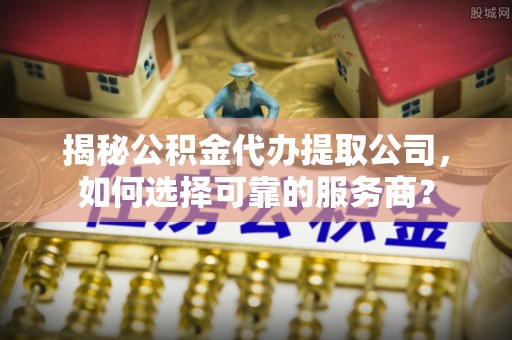 仪征揭秘公积金代办提取公司，如何选择可靠的服务商？