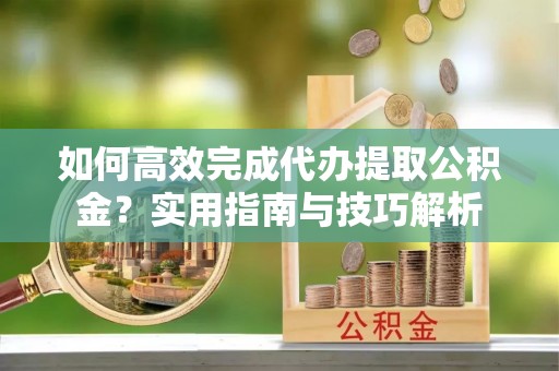 仪征如何高效完成代办提取公积金？实用指南与技巧解析