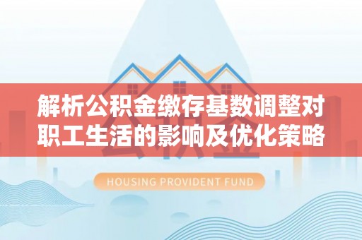 仪征解析公积金缴存基数调整对职工生活的影响及优化策略