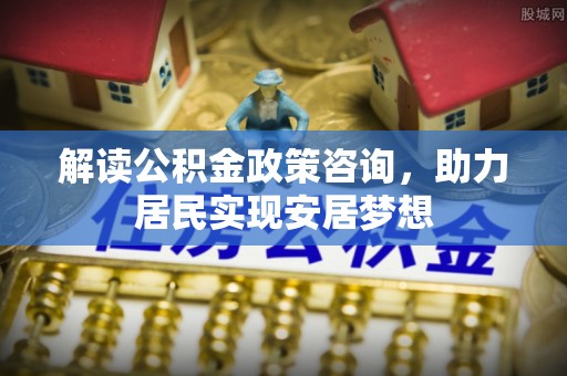 仪征解读公积金政策咨询，助力居民实现安居梦想