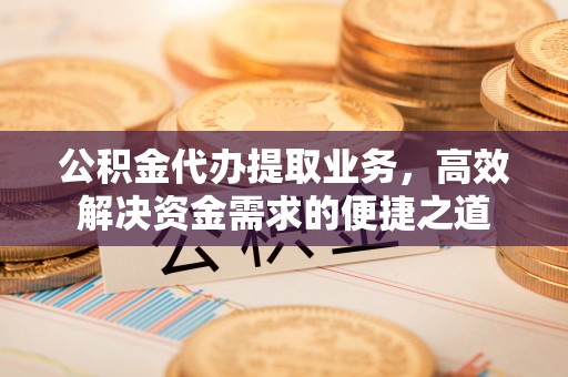 仪征公积金代办提取业务，高效解决资金需求的便捷之道