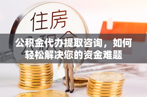 仪征公积金代办提取咨询，如何轻松解决您的资金难题