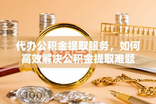 仪征代办公积金提取服务，如何高效解决公积金提取难题