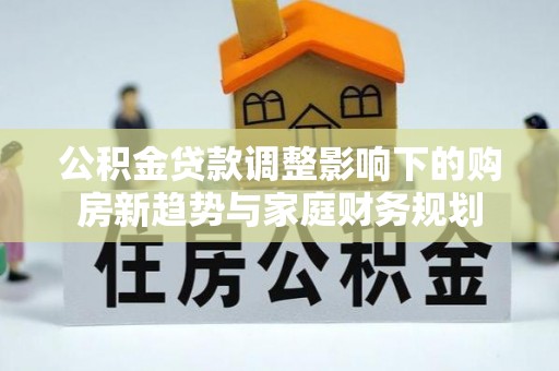 仪征公积金贷款调整影响下的购房新趋势与家庭财务规划