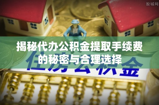 仪征揭秘代办公积金提取手续费的秘密与合理选择