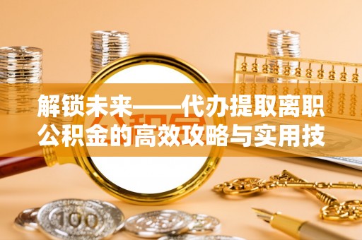 仪征解锁未来——代办提取离职公积金的高效攻略与实用技巧
