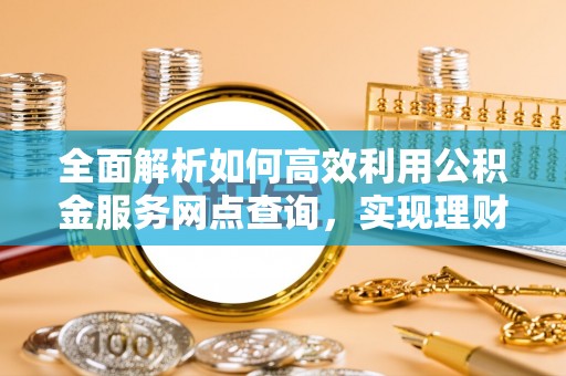 仪征全面解析如何高效利用公积金服务网点查询，实现理财与生活优化