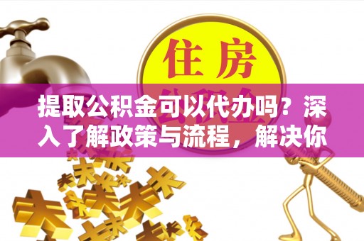 仪征提取公积金可以代办吗？深入了解政策与流程，解决你的疑问