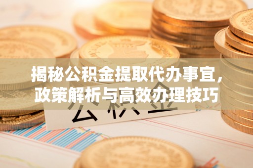 仪征揭秘公积金提取代办事宜，政策解析与高效办理技巧