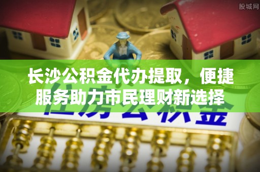 仪征长沙公积金代办提取，便捷服务助力市民理财新选择