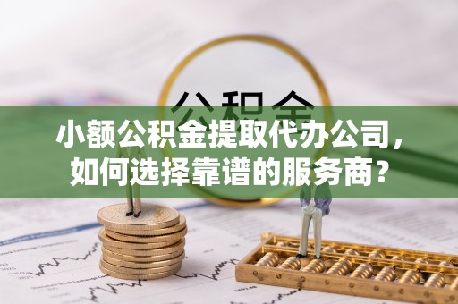 仪征小额公积金提取代办公司，如何选择靠谱的服务商？