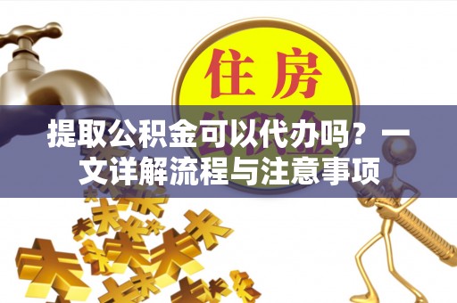 仪征提取公积金可以代办吗？一文详解流程与注意事项