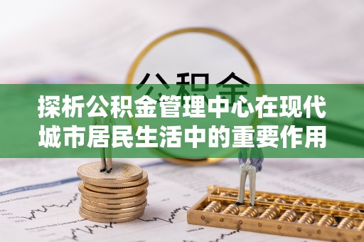 仪征探析公积金管理中心在现代城市居民生活中的重要作用