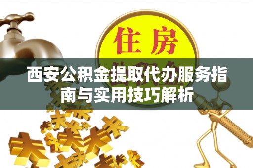 仪征西安公积金提取代办服务指南与实用技巧解析