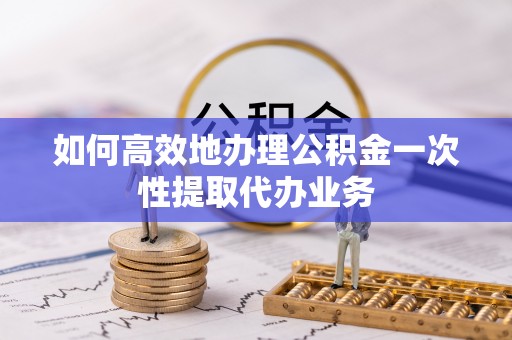 仪征如何高效地办理公积金一次性提取代办业务