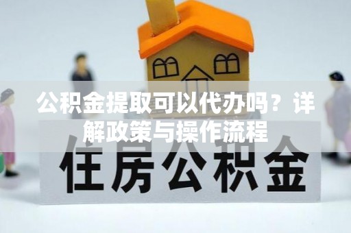 仪征公积金提取可以代办吗？详解政策与操作流程