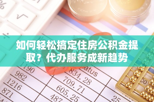 仪征如何轻松搞定住房公积金提取？代办服务成新趋势