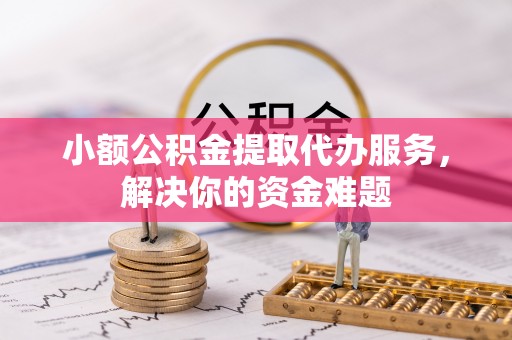 仪征小额公积金提取代办服务，解决你的资金难题