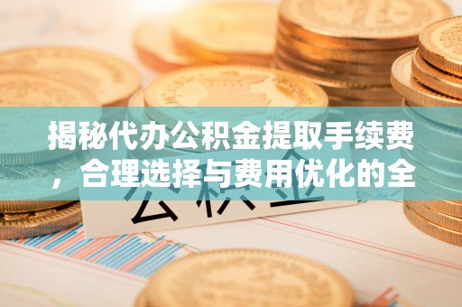 仪征揭秘代办公积金提取手续费，合理选择与费用优化的全面解析